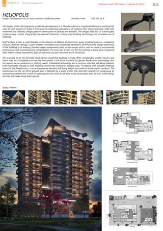 The design of this ultra premium residential development in a Mumbai suburb is a big bold attempt at rewriting the
rules for such projects in India. It embraces the subliminal associations of opulence that Indians naturally make with
ornament and dramatic design gestures reminiscent of palaces and temples. The design does this in a thoroughly
contemporary context, integrating international influences, cutting edge building technology and innovative use of
materials.
Solid surface acrylic is used liberally in the interiors of lobbies and common areas. Sculpted columns, undulating
surfaces, dramatic ceilings, custom created chandeliers and surreal wall treatments, all enhance the design experience
of the building in its entirety. Stainless steel complements solid surface acrylic and is used to create a monumental
entranceway and a contemporary interpretation of a local ‘jali’ screen skin for the parking at every floor. Sculptural
steel ribbon railings attached to glass at balconies are just one more touch of whimsy.
This is going to be the first fully steel framed residential building in India. With considerably smaller column and
beam sizes and completely column-free floor-plates, it will allow residents far greater flexibility in rearranging inte-
rior layouts as per preference or shifting needs. Embedded technology and a common interface will allow residents
to be connected virtually as well, enabling community creation in multiple ways. In keeping with the path-breaking
nature of the development, custom engineered elements will bring delight and pride of ownership to residents. The
entranceway to the car lift at ground level is blanked by a water screen that will stop instantly on recognising an
approaching vehicle and couple of water spouts that move to tell time in the landscaped area are such small design
touches that make living there special.
2010
HELIOPOLIS
Design Development for an ultra premium residential tower		 Mumbai, India	 180, 000 sq ft
Study of forms -
Site plan
Amenities floor
Typical floor plan
Topmost floor plan
Renders by a professional
Softwares Used- Rhinoceros, T-splines for Rhino
Produced with Rhinoceros
39
PORTFOLIO Amey Kandalgaonkar
 