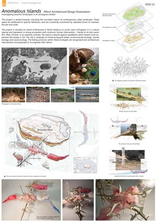 The flora and founa of
Brownsea Island
The pathways on Island
Topography of Island
The old pier at the tip of South Bank
Exposed South bank mineral layers due to erosion
Brownsea Island
The collection of items on
Brownsea Island
Photographs of Brownsea Island
The wax model as a vehicle of ideas for items collected on the island
The wax model as a vehicle of ideas for
items collected on the island
Brownsea Island
South Bank
The vehicle of ideas
The imaginary model of Ecosystem of Brownsea Island
Pottery factory on South Bank
This project is aimed towards criticizing the mundane nature of contemporary urban landscape. These
space are attributed to specific behaviour and are constantly monitored by capitalist forces to maintain
the law and order.
The project is situated on island of Brownsea in Poole Harbour on south coast of England. It is a nature
reserve and represents a strong ecosystem with minimum human intervention - thanks to its last owner
Mrs. Mary Christie. In an extreme contrast, the island is placed against sandbanks which boasts most ex-
pensive real estate in UK. The site is analysed on three ecological levels; environmental ecology, mental
ecology and social ecology. The failing junctions within these ecologies are recognised and architectural
interventions are proposed to re-engineer their failure.
Anomalous Islands MArch Architectural Design Dissertation
Investigating anarchic landscapes in an ecological context
2010-1145
PORTFOLIO Amey Kandalgaonkar
 