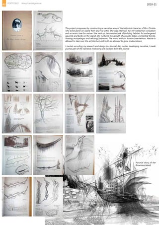 The project progresses by constructing a narrative around the historical character of Mrs. Christie
who lived alone on island from 1927 to 1960. She was infamous for her hatred for civilisation
and eccentric love for nature. She took up the massive task of building habitats for endangered
squirrels and birds on the island. She nurtured the growth of acoustic follies, enchanted forests,
floating archipelagos and refuting fortresses. The world without human intervention. Nature is
allowed to take over the architecture and both are allowed to grow in abundance.
I started recording my research and design in a journal. As I started developing narrative, I made
journal part of the narrative. Following are excerpts from the journal
Pictorial story of the
Brownsea Island
2010-1146 PORTFOLIO Amey Kandalgaonkar
 