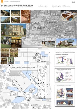 2008
THE MUSEUM EXTENSION
IN MILL COMPLEX
EXISITING MUMBAI
CITY MUSEUM
• DEVELOPMENT OF MUSEUM MASTERPLAN
• STUDY OF VISITOR MOVEMENT PATTERN
• THE EXISTING MILL STRUCTURES AND INSERTION
OF NEW STRUCTURES
• SPATIAL STUDY OF MASSES OF MUSEUM COMPLEX
BYCULLA ZOO
• MASTERPLAN OF MUSEUM COMPLEX
EXTENSION TO MUMBAI CITY MUSEUM		 Graduation project 		 Dissertation guide - Prof. Rajan Lakule
49
PORTFOLIO Amey Kandalgaonkar
 