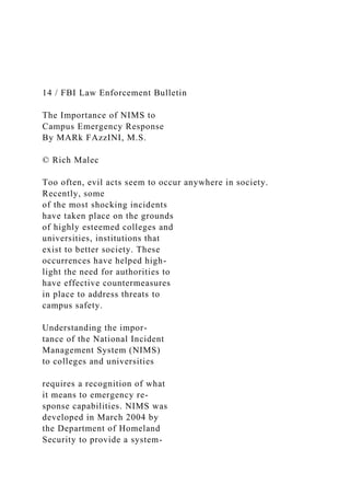 14 / FBI Law Enforcement Bulletin
The Importance of NIMS to
Campus Emergency Response
By MARk FAzzINI, M.S.
© Rich Malec
Too often, evil acts seem to occur anywhere in society.
Recently, some
of the most shocking incidents
have taken place on the grounds
of highly esteemed colleges and
universities, institutions that
exist to better society. These
occurrences have helped high-
light the need for authorities to
have effective countermeasures
in place to address threats to
campus safety.
Understanding the impor-
tance of the National Incident
Management System (NIMS)
to colleges and universities
requires a recognition of what
it means to emergency re-
sponse capabilities. NIMS was
developed in March 2004 by
the Department of Homeland
Security to provide a system-
 