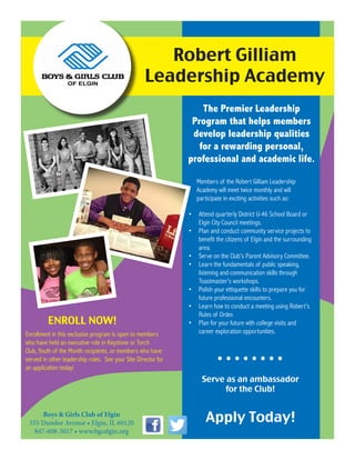 The Premier Leadership
Program that helps members
develop leadership qualities
for a rewarding personal,
professional and academic life.
Robert Gilliam
Leadership Academy
Enrollment in this exclusive program is open to members
who have held an executive role in Keystone or Torch
Club, Youth of the Month recipients, or members who have
served in other leadership roles. See your Site Director for
an application today!
Boys & Girls Club of Elgin
355 Dundee Avenue • Elgin, IL 60120
847-608-5017 • www.bgcelgin.org
ENROLL NOW!
Members of the Robert Gilliam Leadership
Academy will meet twice monthly and will
participate in exciting activities such as:
•	 Attend quarterly District U-46 School Board or
Elgin City Council meetings.
•	 Plan and conduct community service projects to
benefit the citizens of Elgin and the surrounding
area.
•	 Serve on the Club’s Parent Advisory Committee.
•	 Learn the fundamentals of public speaking,
listening and communication skills through
Toastmaster’s workshops.
•	 Polish your ettiquette skills to prepare you for
future professional encounters.
•	 Learn how to conduct a meeting using Robert’s
Rules of Order.
•	 Plan for your future with college visits and
career exploration opportunities.
• • • • • • • •
Serve as an ambassador
for the Club!
Apply Today!
 