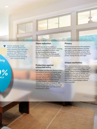 Protection against
unwanted entry
Privacy
Unique aesthetics
Glare reduction
ding
Fabrics, wallpaper, wood
floors, artwork, photos and
other valuables may fade when
unfiltered sun shines through
windows. 3M™
Window Films
help protect your customers’
possessions from the three
main causes of fading.
3M™
Safety and Security Window Films
can enhance security by helping deter
unwanted individuals from breaking
and entering through windows. These
specially designed security films help
hold glass in place to help improve
window integrity, making it more
difficult for intruders to break in. 3M
Safety and Security Window Films help
contain broken glass and help protect
homeowners’ assets.
Most homeowners love the aesthetics
and views of their windows, but they
also want a certain degree of privacy.
The reflectivity of some window films
can help homeowners enjoy enhanced
privacy during the day and night.
Many homeowners want to enhance
the aesthetics of interior glass without
the cost or complications. With 3M™
Fasara™
Glass Finishes, homeowners
can achieve the look of etched, cut,
sandblasted or other textured designs
at a fraction of the cost. Fasara films
are a great way to customize privacy
and create unique designs without
restricting light.
Few things are as frustrating as
working on a computer screen or trying
to watch television in a sunlit room.
By significantly reducing glare,
3M Window Films can help people
work and relax without the eyestrain
from excessive light.
 