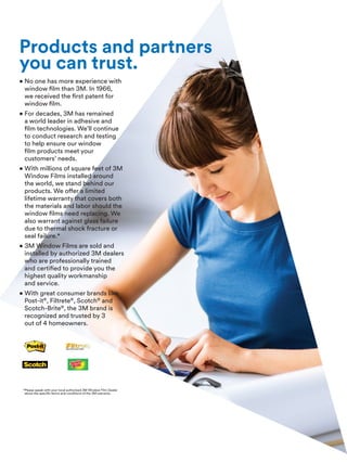Products and partners
you can trust.
• No one has more experience with
window film than 3M. In 1966,
we received the first patent for
window film.
• For decades, 3M has remained
a world leader in adhesive and
film technologies. We’ll continue
to conduct research and testing
to help ensure our window
film products meet your
customers’ needs.
• With millions of square feet of 3M
Window Films installed around
the world, we stand behind our
products. We offer a limited
lifetime warranty that covers both
the materials and labor should the
window films need replacing. We
also warrant against glass failure
due to thermal shock fracture or
seal failure.*
• 3M Window Films are sold and
installed by authorized 3M dealers
who are professionally trained
and certified to provide you the
highest quality workmanship
and service.
• With great consumer brands like
Post-it®
, Filtrete®
, Scotch®
and
Scotch-Brite®
, the 3M brand is
recognized and trusted by 3
out of 4 homeowners.
*Please speak with your local authorized 3M Window Film Dealer
about the specific terms and conditions of the 3M warranty.
 