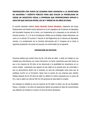 PROPOSICIÓN CON PUNTO DE ACUERDO PARA EXHORTAR A LA SECRETARÍA
DE HACIENDA Y CRÉDITO PÚBLICO PARA QUE EVALÚE LA POSIBILIDAD DE
CREAR UN INCENTIVO FISCAL A EMPRESAS QUE PROPORCIONEN EMPLEO A
ADULTOS QUE OSCILAN ENTRE LOS 40 Y MENOS DE 60 AÑOS DE EDAD.


El suscrito Diputado Federal Jesús Gerardo Cortez Mendoza, integrante del Grupo
Parlamentario del Partido Acción Nacional en la LXI Legislatura de la Cámara de Diputados
del Honorable Congreso de la Unión, con fundamento en lo dispuesto en los artículos 70
fracción primera, 71 y 72 de la Constitución Política de los Estados Unidos Mexicanos; así
como en el artículo 79 numeral 1 fracción II del Reglamento de la Cámara de Diputados,
someto a la consideración de la Comisión Permanente del H. Congreso de la Unión la
siguiente proposición con punto de acuerdo, de conformidad con la siguiente


                              EXPOSICIÓN DE MOTIVOS



Personas adultas que oscilan entre los 40 y 60 años de edad y están sin trabajo es una
realidad que enfrentamos con mayor frecuencia. Un factor importante para este hecho es
que a los mayores de 40 años se les desvincula a la posibilidad de reinsertarse en un
nuevo empleo suponiendo que alguien de esa edad ya es grande para ser entrenado o
que su permanencia dentro de la empresa no será tan prolongada como para que se
justifique invertir en su formación. Quien toca la puerta de una empresa para solicitar
trabajo después de los 40 años de edad no obtiene la misma respuesta que un joven de
25, y eso lo saben los más de 540 mil 103 personas de esta edad sin empleo.


Sin embargo la realidad es que los mayores de 40 están en pleno uso de sus facultades
físicas y mentales y los años de experiencia laboral acumulada los dota de conocimientos
que deberían ser tenidos en cuenta a la hora de tomar decisiones.
 