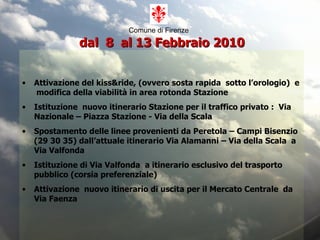 Comune di Firenze     dal  8  al 13 Febbraio 2010 Attivazione del kiss&ride, (ovvero sosta rapida  sotto l’orologio)  e  modifica della viabilità in area rotonda Stazione Istituzione  nuovo itinerario Stazione per il traffico privato :  Via Nazionale – Piazza Stazione - Via della Scala Spostamento delle linee provenienti da Peretola – Campi Bisenzio (29 30 35) dall’attuale itinerario Via Alamanni – Via della Scala  a  Via Valfonda Istituzione di Via Valfonda  a itinerario esclusivo del trasporto pubblico (corsia preferenziale) Attivazione  nuovo itinerario di uscita per il Mercato Centrale  da Via Faenza 