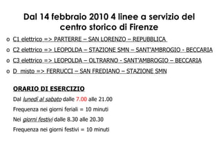 Dal 14 febbraio 2010 4 linee a servizio del centro storico di Firenze ORARIO DI ESERCIZIO Dal  lunedì al sabato  dalle  7.00  alle 21.00 Frequenza nei giorni feriali = 10 minuti Nei  giorni festivi  dalle 8.30 alle 20.30 Frequenza nei giorni festivi = 10 minuti C1 elettrico => PARTERRE – SAN LORENZO – REPUBBLICA  C2 elettrico => LEOPOLDA – STAZIONE SMN – SANT’AMBROGIO - BECCARIA C3 elettrico => LEOPOLDA – OLTRARNO - SANT’AMBROGIO – BECCARIA D  misto => FERRUCCI – SAN FREDIANO – STAZIONE SMN 