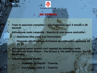 Comune di Firenze   dal 21 Marzo   Tram in esercizio completo – con frequenza ogni 3 minuti e 20 secondi Attivazione nodo Leopolda - Nascita di una nuova centralita’: Capolinea Sita Lazzi Cap Terravision Proposta alla Provincia di Firenze spostamento capolinea 29 30 35 Attivazione nuovi assetti viari regolati da semaforo nelle intersezioni Viale Milton – Via Strozzi e  Via dello Statuto- Via XX Settembre . Attivazione linee dirette: Ospedale Torregalli - Tramvia, Parcheggio Lotto 0  - Tramvia 