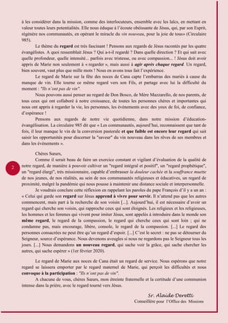 2
à les considérer dans la mission, comme des interlocuteurs, ensemble avec les laïcs, en mettant en
valeur toutes leurs potentialités. Elle nous éduque à l’écoute obéissante de Jésus, qui, par son Esprit,
régénère nos communautés, en opérant le miracle du vin nouveau, pour la joie de tous» (Circulaire
985).
Le thème du regard est très fascinant ! Pensons aux regards de Jésus racontés par les quatre
évangélistes. A quoi ressemblait Jésus ? Qui a-t-il regardé ? Dans quelle direction ? Et qui sait avec
quelle profondeur, quelle intensité... parfois avec tristesse, ou avec compassion... ! Jésus doit avoir
appris de Marie non seulement à « regarder », mais aussi à agir après chaque regard. Un regard,
bien souvent, vaut plus que mille mots ! Nous en avons tous fait l’expérience.
Le regard de Marie sur la fête des noces de Cana capte l’embarras des mariés à cause du
manque de vin. Elle tourne ce même regard vers son Fils, et partage avec lui la difficulté du
moment : "Ils n’ont pas de vin".
Nous pouvons aussi penser au regard de Don Bosco, de Mère Mazzarello, de nos parents, de
tous ceux qui ont collaboré à notre croissance, de toutes les personnes chères et importantes qui
nous ont appris à regarder la vie, les personnes, les événements avec des yeux de foi, de confiance,
d’espérance !
Pensons aux regards de notre vie quotidienne, dans notre mission d’éducation-
évangélisation. La circulaire 985 dit que « Les communautés, aujourd’hui, reconnaissent que tant de
fois, il leur manque le vin de la conversion pastorale et que faible est encore leur regard qui sait
saisir les opportunités pour discerner la "saveur" du vin nouveau dans les rêves de ses membres et
dans les événements ».
Chères Sœurs,
Comme il serait beau de faire un exercice constant et vigilant d’évaluation de la qualité de
notre regard, de manière à pouvoir cultiver un "regard intégral et positif", un "regard prophétique",
un "regard élargi", très missionnaire, capable d’embrasser la douleur cachée et la souffrance muette
de nos jeunes, de nos réalités, au sein de nos communautés religieuses et éducatives, un regard de
proximité, malgré la pandémie qui nous pousse à maintenir une distance sociale et interpersonnelle.
Je voudrais conclure cette réflexion en rappelant les paroles du pape François d’il y a un an :
« Celui qui garde son regard sur Jésus apprend à vivre pour servir. Il n’attend pas que les autres
commencent, mais part à la recherche de son voisin [...]. Aujourd’hui, il est nécessaire d’avoir un
regard qui cherche son voisin, qui rapproche ceux qui sont éloignés. Les religieux et les religieuses,
les hommes et les femmes qui vivent pour imiter Jésus, sont appelés à introduire dans le monde son
même regard, le regard de la compassion, le regard qui cherche ceux qui sont loin ; qui ne
condamne pas, mais encourage, libère, console, le regard de la compassion. [...] Le regard des
personnes consacrées ne peut être qu’un regard d’espoir. [...] C’est le secret : ne pas se détourner du
Seigneur, source d’espérance. Nous devenons aveugles si nous ne regardons pas le Seigneur tous les
jours. [...] Nous demandons un nouveau regard, qui sache voir la grâce, qui sache chercher les
autres, qui sache espérer » (1er février 2020).
Le regard de Marie aux noces de Cana était un regard de service. Nous espérons que notre
regard se laissera emporter par le regard maternel de Marie, qui perçoit les difficultés et nous
convoque à la participation : "Ils n’ont pas de vin".
A chacune de vous, chères Sœurs, mon étreinte fraternelle et la certitude d’une communion
intense dans la prière, avec le regard tourné vers Jésus.
Sr. Alaíde Deretti
Conseillère pour l’Office des Missions
 