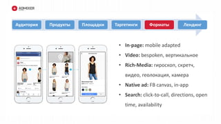 • пол/возраст
Аудитория Продукты Площадки Таргетинги Форматы Лендинг
• In-page: mobile adapted
• Video: bespoken, вертикальное
• Rich-Media: гироскоп, скретч,
видео, геолокация, камера
• Native ad: FB canvas, in-app
• Search: click-to-call, directions, open
time, availability
 