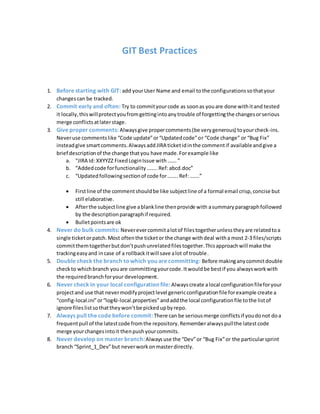 GIT Best Practices
1. Before starting with GIT: add yourUser Name and email tothe configurations sothatyour
changescan be tracked.
2. Commit early and often: Try to commityourcode as soonas youare done withitand tested
it locally,thiswillprotectyoufromgettingintoanytrouble of forgettingthe changesorserious
merge conflictsatlaterstage.
3. Give proper comments: Alwaysgive propercomments (be verygenerous) toyourcheck-ins.
Neveruse commentslike “Code update”or“Updatedcode”or “Code change” or “Bug Fix”
insteadgive smartcomments.AlwaysaddJIRA ticketidinthe commentif availableandgive a
brief descriptionof the change thatyou have made.Forexample like
a. “JIRA Id: XXYYZZ FixedLoginIssue with…….”
b. “Addedcode forfunctionality……..Ref:abcd.doc”
c. “Updatedfollowingsectionof code for……..Ref: …….”
 Firstline of the commentshouldbe like subjectline of a formal email crisp,concise but
still elaborative.
 Afterthe subjectline give ablankline thenprovide with asummaryparagraphfollowed
by the descriptionparagraphif required.
 Bulletpointsare ok
4. Never do bulk commits: Neverevercommitalotof filestogetherunlesstheyare relatedtoa
single ticketorpatch.Most oftenthe ticketor the change withdeal witha most 2-3 files/scripts
committhemtogetherbutdon’tpushunrelatedfilestogether.Thisapproachwill make the
trackingeasyand incase of a rollbackitwill save alot of trouble.
5. Double check the branch towhich you are committing: Before makinganycommitdouble
checkto whichbranch youare committingyourcode.Itwouldbe bestif you alwaysworkwith
the requiredbranchforyour development.
6. Never check in your local configuration file:Alwayscreate alocal configurationfileforyour
projectand use that nevermodifyprojectlevel genericconfigurationfile forexample create a
“config-local.ini”or“log4J-local.properties”andaddthe local configurationfile tothe listof
ignore files listsothattheywon’tbe pickedupbyrepo.
7. Always pull the code before commit:There can be seriousmerge conflictsif youdonot doa
frequentpull of the latestcode fromthe repository.Rememberalwayspullthe latestcode
merge yourchangesintoit thenpushyourcommits.
8. Never develop on master branch:Alwaysuse the “Dev”or “Bug Fix”or the particularsprint
branch “Sprint_1_Dev”but neverworkonmasterdirectly.
 