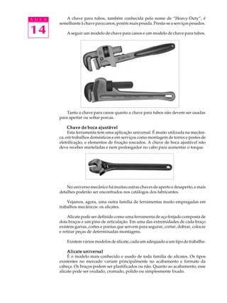 A U L A

14

A chave para tubos, também conhecida pelo nome de “Heavy-Duty”, é
semelhante à chave para canos, porém mais pesada. Presta-se a serviços pesados.
A seguir um modelo de chave para canos e um modelo de chave para tubos.

Tanto a chave para canos quanto a chave para tubos não devem ser usadas
para apertar ou soltar porcas.
Chave de boca ajustável
Esta ferramenta tem uma aplicação universal. É muito utilizada na mecânica, em trabalhos domésticos e em serviços como montagem de torres e postes de
eletrificação, e elementos de fixação roscados. A chave de boca ajustável não
deve receber marteladas e nem prolongador no cabo para aumentar o torque.

No universo mecânico há muitas outras chaves de aperto e desaperto, e mais
detalhes poderão ser encontrados nos catálogos dos fabricantes.
Vejamos, agora, uma outra família de ferramentas muito empregadas em
trabalhos mecânicos: os alicates.
Alicate pode ser definido como uma ferramenta de aço forjado composta de
dois braços e um pino de articulação. Em uma das extremidades de cada braço
existem garras, cortes e pontas que servem para segurar, cortar, dobrar, colocar
e retirar peças de determinadas montagens.
Existem vários modelos de alicate, cada um adequado a um tipo de trabalho.
Alicate universal
É o modelo mais conhecido e usado de toda família de alicates. Os tipos
existentes no mercado variam principalmente no acabamento e formato da
cabeça. Os braços podem ser plastificados ou não. Quanto ao acabamento, esse
alicate pode ser oxidado, cromado, polido ou simplesmente lixado.

 