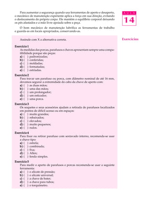 Para aumentar a segurança quando usa ferramentas de aperto e desaperto,
o mecânico de manutenção experiente aplica a força em sua direção, evitando
o deslocamento do próprio corpo. Ele mantém o equilíbrio corporal deixando
os pés afastados e a mão livre apoiada sobre a peça.

A U L A

14

O bom mecânico de manutenção lubrifica as ferramentas de trabalho
e guarda-as em locais apropriados, conservando-as.
Assinale com X a alternativa correta.
Exercício 1
As medidas das porcas, parafusos e chaves apresentam sempre uma compatibilidade porque são peças:
a) ( ) padronizadas;
b) ( ) conferidas;
c) ( ) moldadas;
d) ( ) formatadas;
e) ( ) estriadas.
Exercício 2
Para travar um parafuso ou porca, com diâmetro nominal de até 16 mm,
devemos segurar a extremidade do cabo da chave de aperto com:
a) ( ) as duas mãos;
b) ( ) uma das mãos;
c) ( ) um prolongador;
d) ( ) um esticador;
e) ( ) uma porca.
Exercício 3
Os soquetes e seus acessórios ajudam a retirada de parafusos localizados
em pontos de difícil acesso ou em espaços:
a) ( ) muito grandes;
b) ( ) rebaixados;
c) ( ) elevados;
d) ( ) muito pequenos;
e) ( ) nulos.
Exercício 4
Para fixar ou retirar parafuso com sextavado interno, recomenda-se usar
a chave tipo:
a) ( ) estrela;
b) ( ) combinada;
c) ( ) fixa;
d) ( ) Allen;
e) ( ) fenda simples.
Exercício 5
Para medir o aperto de parafusos e porcas recomenda-se usar a seguinte
ferramenta:
a) ( ) o alicate de pressão;
b) ( ) o alicate universal;
c) ( ) a chave de bater;
d) ( ) a chave para tubos;
e) ( ) o torquímetro.

Exercícios

 