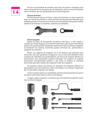 14
A U L A Se houver necessidade de martelar uma chave de aperto e desaperto para
retirar um parafuso ou uma porca de um alojamento, deve-se usar as chamadas
chaves de bater, que são apropriadas para receber impactos.
Chaves de baterChaves de baterChaves de baterChaves de baterChaves de bater
Há dois tipos de chaves de bater: a chave fixa de bater e a chave estrela de
bater. As chaves fixa de bater e estrela de bater são ferramentas indicadas para
trabalhos pesados. Possuem em uma de suas extremidades reforço para receber
impactos de martelos ou marretas, conforme seu tamanho.
Chave soqueteChave soqueteChave soqueteChave soqueteChave soquete
Dentro da linha de ferramentas mecânicas, este tipo é o mais amplo e
versátil, em virtude da gama de acessórios oferecidos, que tornam a ferramenta
prática.Ossoquetespodemapresentaroperfilsextavadoouestriadoeadaptam-
se facilmente em catracas, manivelas, juntas universais etc., pertencentes à
categoria de acessórios.
Dentro da categoria de soquetes, há os de impacto que possuem boca
sextavada, oitavada, quadrada e tangencial, com ou sem ímã embutido. Esses
soquetes são utilizados em parafusadeiras, em chaves de impacto elétricas ou
pneumáticas, pois apresentam paredes reforçadas. Os soquetes de impacto
apresentam concentricidade perfeita, o que reduz ao mínimo as vibrações
provocadas pela alta rotação das máquinas onde são acoplados.
Os soquetes comuns não devem ser utilizados em máquinas elétricas ou
pneumáticas, pois não resistem às altas velocidades e aos esforços tangenciais
provocados pelas máquinas em rotação.
A chave soquete, pela sua versatilidade, permite alcançar parafusos e porcas
em locais onde outros tipos de chaves não chegam.
A seguir, alguns soquetes e acessórios que, devidamente acoplados, resul-
tam em chaves soquete.
 