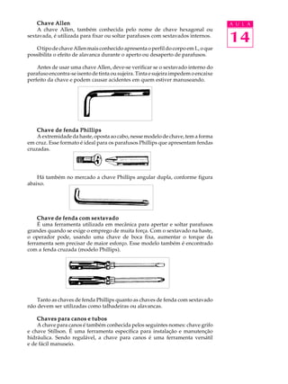 14
A U L AChave AllenChave AllenChave AllenChave AllenChave Allen
A chave Allen, também conhecida pelo nome de chave hexagonal ou
sextavada, é utilizada para fixar ou soltar parafusos com sextavados internos.
O tipo de chave Allen mais conhecido apresenta o perfil do corpo em L, o que
possibilita o efeito de alavanca durante o aperto ou desaperto de parafusos.
Antes de usar uma chave Allen, deve-se verificar se o sextavado interno do
parafusoencontra-seisentodetintaousujeira.Tintaesujeiraimpedemoencaixe
perfeito da chave e podem causar acidentes em quem estiver manuseando.
Chave de fenda PhillipsChave de fenda PhillipsChave de fenda PhillipsChave de fenda PhillipsChave de fenda Phillips
A extremidade da haste, oposta ao cabo, nesse modelo de chave, tem a forma
em cruz. Esse formato é ideal para os parafusos Phillips que apresentam fendas
cruzadas.
Há também no mercado a chave Phillips angular dupla, conforme figura
abaixo.
Chave de fenda com sextavadoChave de fenda com sextavadoChave de fenda com sextavadoChave de fenda com sextavadoChave de fenda com sextavado
É uma ferramenta utilizada em mecânica para apertar e soltar parafusos
grandes quando se exige o emprego de muita força. Com o sextavado na haste,
o operador pode, usando uma chave de boca fixa, aumentar o torque da
ferramenta sem precisar de maior esforço. Esse modelo também é encontrado
com a fenda cruzada (modelo Phillips).
Tanto as chaves de fenda Phillips quanto as chaves de fenda com sextavado
não devem ser utilizadas como talhadeiras ou alavancas.
Chaves para canos e tubosChaves para canos e tubosChaves para canos e tubosChaves para canos e tubosChaves para canos e tubos
A chave para canos é também conhecida pelos seguintes nomes: chave grifo
e chave Stillson. É uma ferramenta específica para instalação e manutenção
hidráulica. Sendo regulável, a chave para canos é uma ferramenta versátil
e de fácil manuseio.
 