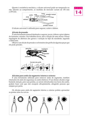 14
A U L AQuanto à resistência mecânica, o alicate universal pode ser temperado ou
não. Quanto ao comprimento, as medidas de mercado variam de 150 mm
a 255 mm.
O alicate universal é utilizado para segurar, cortar e dobrar.
Alicate de pressãoAlicate de pressãoAlicate de pressãoAlicate de pressãoAlicate de pressão
É uma ferramenta manual destinada a segurar, puxar, dobrar e girar objetos
de formatos variados. Em trabalhos leves, tem a função de uma morsa. Possui
regulagem de abertura das garras e variação no tipo de mordente, segundo
o fabricante.
Observe um alicate de pressão e os formatos dos perfis de algumas peças que
ele pode prender.
Alicates para anéis de segmento interno e externoAlicates para anéis de segmento interno e externoAlicates para anéis de segmento interno e externoAlicates para anéis de segmento interno e externoAlicates para anéis de segmento interno e externo
É uma ferramenta utilizada para remover anéis de segmento, também
chamados de anéis de segurança ou anéis elásticos. O uso desses alicates exige
bastante atenção, pois suas pontas, ao serem introduzidas nos furos dos anéis,
podem fazer com que eles escapem abruptamente, atingindo pessoas que
estejam por perto.
Os alicates para anéis de segmento interno e externo podem apresentar
as pontas retas ou curvas.
 
