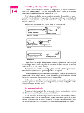 14
A U L A Medindo apertos de parafusos e porcas
Quando é necessário medir o aperto de um parafuso ou porca, a ferramenta
indicada é o torquímetrotorquímetrotorquímetrotorquímetrotorquímetro. O uso do torquímetro evita a formação de tensões
e a conseqüente deformação das peças em serviço.
O torquímetro trabalha com as seguintes unidades de medidas: newton .
metro (N . m); libra-força . polegada (Lbf . in); quilograma-força . metro (kgf . m).
Ao se usar o torquímetro, é importante verificar se o torque é dado em parafuso
seco ou lubrificado.
As figuras a seguir mostram alguns tipos de torquímetros.
Os torquímetros devem ser utilizados somente para efetuar o aperto final
de parafusos, sejam eles de rosca direita ou esquerda. Para encostar o parafuso
ou porca, deve-se usar outras chaves.
Para obter maior exatidão na medição, é conveniente lubrificar previamente
a rosca antes de se colocar e apertar o parafuso ou a porca.
Os torquímetros jamais deverão ser utilizados para afrouxar, pois se a porca
ou parafuso estiver danificado, o torque aplicado poderá ultrapassar o limite
da chave, produzindo danos ou alterando a sua exatidão.
Os torquímetros, embora robustos, possuem componentes relativamente
sensíveis (ponteiro, mostrador, escala) e por isso devem ser protegidos contra
choques violentos durante o uso.
Recomendações finais
As características originais das ferramentas devem ser mantidas, por isso
não devem ser aquecidas, limadas ou esmerilhadas.
Se um mecânico de manutenção necessitar de uma ferramenta que tenha
umaespessuramaisfinaouumainclinaçãoespecial,eledeveráprojetarumnovo
modelo de ferramenta ou então modificar o projeto da máquina para que,
em futuras manutenções, possa usar as ferramentas existentes no mercado.
 