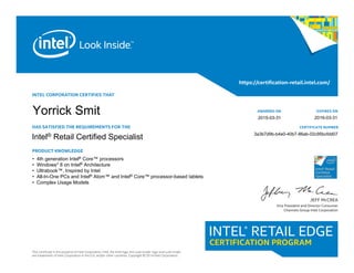 INTEL CORPORATION CERTIFIES THAT
HAS SATISFIED THE REQUIREMENTS FOR THE
PRODUCT KNOWLEDGE
This certificate is the property of Intel Corporation. Intel, the Intel logo, the Look Inside. logo and Look Inside.
are trademarks of Intel Corporation in the U.S. and/or other countries. Copyright © 2014 Intel Corporation.
https://certification-retail.intel.com/
JEFF McCREA
Vice President and Director Consumer
Channels Group Intel Corporation
AWARDED ON
CERTIFICATE NUMBER
EXPIRES ON 			
Intel® Retail Certified Specialist
• 4th generation Intel® Core™ processors
• Windows* 8 on Intel® Architecture
• Ultrabook™, Inspired by Intel
• All-In-One PCs and Intel® Atom™ and Intel® Core™ processor-based tablets
• Complex Usage Models
3a3b7d9b-b4e0-40b7-86ab-02c95bcfdd07
2016-03-31
Yorrick Smit 2015-03-31
 