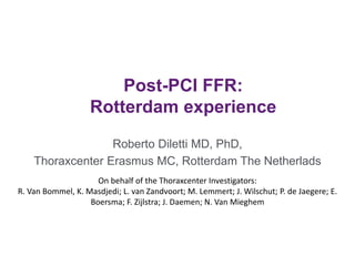 Post-PCI FFR:
Rotterdam experience
Roberto Diletti MD, PhD,
Thoraxcenter Erasmus MC, Rotterdam The Netherlads
On behalf of the Thoraxcenter Investigators:
R. Van Bommel, K. Masdjedi; L. van Zandvoort; M. Lemmert; J. Wilschut; P. de Jaegere; E.
Boersma; F. Zijlstra; J. Daemen; N. Van Mieghem
 