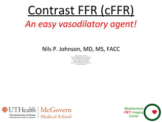 Contrast FFR (cFFR)
An easy vasodilatory agent!
Nils P. Johnson, MD, MS, FACC
Associate Professor of Medicine
Weatherhead Distinguished Chair of Heart Disease
Division of Cardiology, Department of Medicine
and the Weatherhead PET Imaging Center
McGovern Medical School at UTHealth
Memorial Hermann Hospital – Texas Medical Center
United States of America
Weatherhead
PET Imaging
Center
 