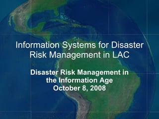 Information Systems for Disaster Risk Management in LAC Disaster Risk Management in the Information Age October 8, 2008 