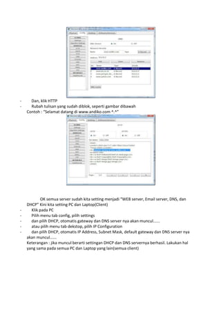 - Dan, klik HTTP
- Rubah tulisan yang sudah diblok, seperti gambar dibawah
Contoh : “Selamat datang di www.andiko.com ^.^”
OK semua server sudah kita setting menjadi “WEB server, Email server, DNS, dan
DHCP” Kini kita setting PC dan Laptop(Client)
- Klik pada PC
- Pilih menu tab config, pilih settings
- dan pilih DHCP, otomatis gateway dan DNS server nya akan muncul......
- atau pilih menu tab dekstop, pilih IP Configuration
- dan pilih DHCP, otomatis IP Address, Subnet Mask, default gateway dan DNS server nya
akan muncul......
Keterangan : jika muncul berarti settingan DHCP dan DNS servernya berhasil. Lakukan hal
yang sama pada semua PC dan Laptop yang lain(semua client)
 