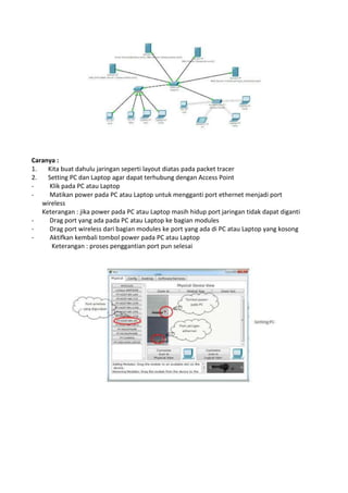 Caranya :
1. Kita buat dahulu jaringan seperti layout diatas pada packet tracer
2. Setting PC dan Laptop agar dapat terhubung dengan Access Point
- Klik pada PC atau Laptop
- Matikan power pada PC atau Laptop untuk mengganti port ethernet menjadi port
wireless
Keterangan : jika power pada PC atau Laptop masih hidup port jaringan tidak dapat diganti
- Drag port yang ada pada PC atau Laptop ke bagian modules
- Drag port wireless dari bagian modules ke port yang ada di PC atau Laptop yang kosong
- Aktifkan kembali tombol power pada PC atau Laptop
Keterangan : proses penggantian port pun selesai
 
