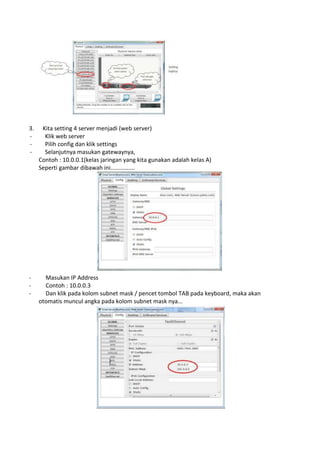 3. Kita setting 4 server menjadi (web server)
- Klik web server
- Pilih config dan klik settings
- Selanjutnya masukan gatewaynya,
Contoh : 10.0.0.1(kelas jaringan yang kita gunakan adalah kelas A)
Seperti gambar dibawah ini...............
- Masukan IP Address
- Contoh : 10.0.0.3
- Dan klik pada kolom subnet mask / pencet tombol TAB pada keyboard, maka akan
otomatis muncul angka pada kolom subnet mask nya...
 