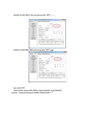 - Setelah itu klik DHCP, dan servicenya kita “OFF”..........
- Setelah itu klik DNS, DNS servicenya kita “OFF” juga
- Dan, klik HTTP
- Ubah tulisan yang sudah diblok, seperti gambar yang dibawah
Contoh : “Selamat datang di WWW.YAHOO.COM ^.^”
 