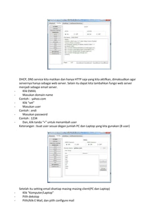 DHCP, DNS service kita matikan dan hanya HTTP saja yang kita aktifkan, dimaksudkan agar
servernya hanya sebagai web server. Selain itu dapat kita tambahkan fungsi web server
menjadi sebagai email server.
- Klik EMAIL
- Masukan domain name
Contoh : yahoo.com
- Klik “set”
- Masukan user
Contoh : andi
- Masukan password
Contoh : 1234
- Dan, klik tanda “+” untuk menambah user
Keterangan : buat user sesuai degan jumlah PC dan Laptop yang kita gunakan (8 user)
Setelah itu setting email disetiap masing-masing client(PC dan Laptop)
- Klik “Komputer/Laptop”
- Pilih dekstop
- Pilih/klik E Mail, dan pilih configure mail
 