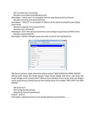 - Dan, masukan your name(andi)
- Masukan email address(andi@yahoo.com)
Keterangan : “yahoo.com” ini merupakan domain yang dibuat pada Email Server
- Masukan Incoming mail server(10.0.0.3)
Keterangan : “10.0.0.3” ini merupakan IP Address server pertama yang kita buat sebagai
Email Server
- Masukan outgoing mail server(10.0.0.3)
- Masukan user name(andi)
Keterangan : User name dan password harus sama dengan yang di buat di EMAIL Server
- Masukan password(1234)
Keterangan : lakukan settingan yang sama pada semua PC dan Laptop(client)
Oke Server pertama sudah selesai kita setting menjadi “WEB SERVER dan EMAIL SERVER”,
Setting server kedua dan ketiga dengan fungsi hanya sebagai web server saja tanpa ada
fungsi sebagai email server(untuk IP Address harus berbeda antara server yang satu dengan
server yang lainnya). Selanjutnya kita akan setting server ke 4 sebagai “DNS, DHCP, dan WEB
SERVER”
- Klik server ke 4
- Pilih config dan klik settings
- Selanjutnya masukan gatewaynya
Contoh : 10.0.0.1
Keterangan : gatewaynya harus sama dengan gateway yang pertama..........
 