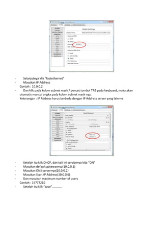 - Selanjutnya klik “fastethernet”
- Masukan IP Address
Contoh : 10.0.0.2
- Dan klik pada kolom subnet mask / pencet tombol TAB pada keyboard, maka akan
otomatis muncul angka pada kolom subnet mask nya,
Keterangan : IP Address harus berbeda dengan IP Address server yang lainnya
- Setelah itu klik DHCP, dan kali ini servicenya kita “ON”
- Masukan default gatewaynya(10.0.0.1)
- Masukan DNS servernya(10.0.0.2)
- Masukan Start IP Address(10.0.0.6)
- Dan masukan maximum number of users
Contoh : 16777210
- Setelah itu klik “save”............
 