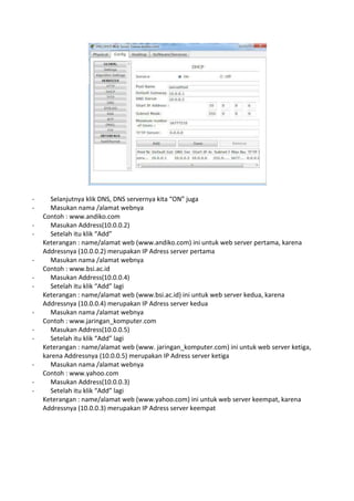 - Selanjutnya klik DNS, DNS servernya kita “ON” juga
- Masukan nama /alamat webnya
Contoh : www.andiko.com
- Masukan Address(10.0.0.2)
- Setelah itu klik “Add”
Keterangan : name/alamat web (www.andiko.com) ini untuk web server pertama, karena
Addressnya (10.0.0.2) merupakan IP Adress server pertama
- Masukan nama /alamat webnya
Contoh : www.bsi.ac.id
- Masukan Address(10.0.0.4)
- Setelah itu klik “Add” lagi
Keterangan : name/alamat web (www.bsi.ac.id) ini untuk web server kedua, karena
Addressnya (10.0.0.4) merupakan IP Adress server kedua
- Masukan nama /alamat webnya
Contoh : www.jaringan_komputer.com
- Masukan Address(10.0.0.5)
- Setelah itu klik “Add” lagi
Keterangan : name/alamat web (www. jaringan_komputer.com) ini untuk web server ketiga,
karena Addressnya (10.0.0.5) merupakan IP Adress server ketiga
- Masukan nama /alamat webnya
Contoh : www.yahoo.com
- Masukan Address(10.0.0.3)
- Setelah itu klik “Add” lagi
Keterangan : name/alamat web (www.yahoo.com) ini untuk web server keempat, karena
Addressnya (10.0.0.3) merupakan IP Adress server keempat
 