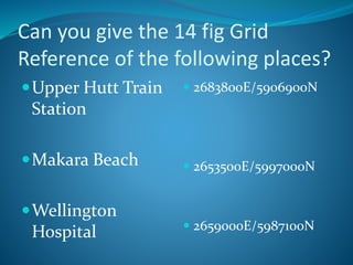 Can you give the 14 fig Grid 
Reference of the following places? 
Upper Hutt Train 
Station 
Makara Beach 
Wellington 
Hospital 
 2683800E/5906900N 
 2653500E/5997000N 
 2659000E/5987100N 
 