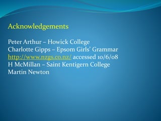 Acknowledgements 
Peter Arthur – Howick College 
Charlotte Gipps – Epsom Girls’ Grammar 
http://www.nzgs.co.nz/ accessed 10/6/08 
H McMillan – Saint Kentigern College 
Martin Newton 
