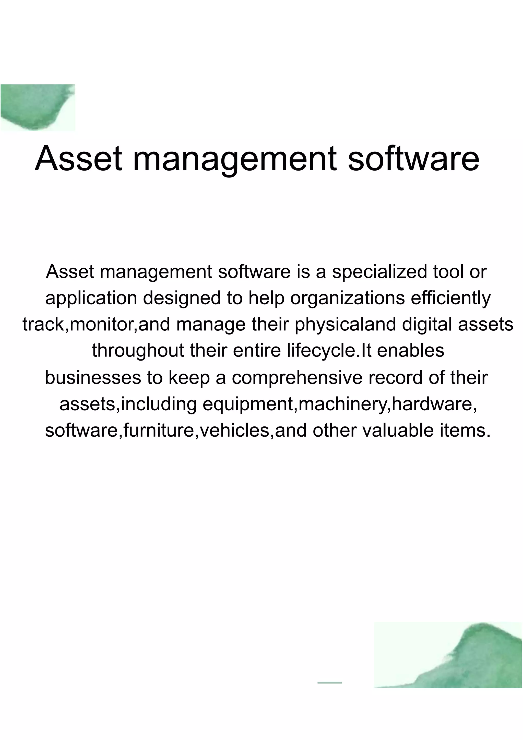 Asset management software
Asset management software is a specialized tool or
application designed to help organizations efficiently
track,monitor,and manage their physicaland digital assets
throughout their entire lifecycle.It enables
businesses to keep a comprehensive record of their
assets,including equipment,machinery,hardware,
software,furniture,vehicles,and other valuable items.
 