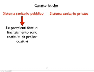 Caratteristiche

    Sistema sanitario pubblico          Sistema sanitario privato


          Le prevalenti fonti di
          ﬁnanziamento sono
          costituiti da prelievi
                coattivi




                                    5
martedì 19 aprile 2011
 