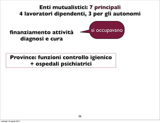 Enti mutualistici: 7 principali
                    4 lavoratori dipendenti, 3 per gli autonomi


         ﬁnanziamento attività               si occupavano
            diagnosi e cura


          Province: funzioni controllo igienico
                 + ospedali psichiatrici




                                        26
martedì 19 aprile 2011
 