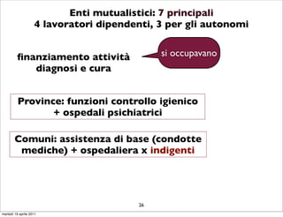 Enti mutualistici: 7 principali
                    4 lavoratori dipendenti, 3 per gli autonomi


         ﬁnanziamento attività               si occupavano
            diagnosi e cura


          Province: funzioni controllo igienico
                 + ospedali psichiatrici

        Comuni: assistenza di base (condotte
         mediche) + ospedaliera x indigenti




                                        26
martedì 19 aprile 2011
 