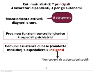 Enti mutualistici: 7 principali
                    4 lavoratori dipendenti, 3 per gli autonomi


         ﬁnanziamento attività                si occupavano
            diagnosi e cura


          Province: funzioni controllo igienico
                 + ospedali psichiatrici

        Comuni: assistenza di base (condotte
         mediche) + ospedaliera x indigenti

                                      Non coperti da assicurazioni sociali

                                         26
martedì 19 aprile 2011
 