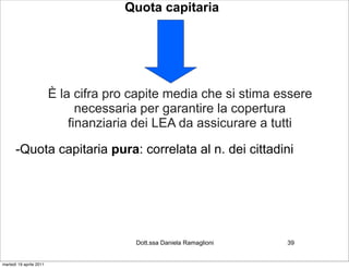 Quota capitaria




                         È la cifra pro capite media che si stima essere
                               necessaria per garantire la copertura
                             finanziaria dei LEA da assicurare a tutti

      -Quota capitaria pura: correlata al n. dei cittadini




                                        Dott.ssa Daniela Ramaglioni   39


martedì 19 aprile 2011
 