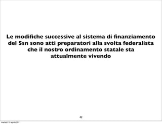 Le modiﬁche successive al sistema di ﬁnanziamento
     del Ssn sono atti preparatori alla svolta federalista
            che il nostro ordinamento statale sta
                     attualmente vivendo




                               42
martedì 19 aprile 2011
 