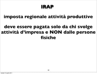 IRAP

     imposta regionale attività produttive

 deve essere pagata solo da chi svolge
attività d’impresa e NON dalle persone
                 ﬁsiche




                           43
martedì 19 aprile 2011
 