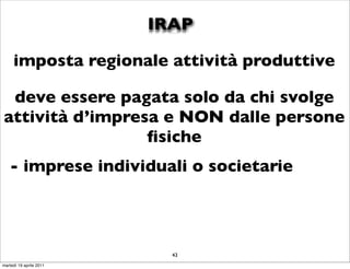 IRAP

     imposta regionale attività produttive

 deve essere pagata solo da chi svolge
attività d’impresa e NON dalle persone
                 ﬁsiche
   - imprese individuali o societarie



                           43
martedì 19 aprile 2011
 