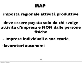 IRAP

     imposta regionale attività produttive

 deve essere pagata solo da chi svolge
attività d’impresa e NON dalle persone
                 ﬁsiche
   - imprese individuali o societarie
  -lavoratori autonomi


                           43
martedì 19 aprile 2011
 