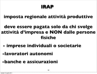 IRAP

     imposta regionale attività produttive

 deve essere pagata solo da chi svolge
attività d’impresa e NON dalle persone
                 ﬁsiche
   - imprese individuali o societarie
  -lavoratori autonomi
  -banche e assicurazioni
                           43
martedì 19 aprile 2011
 
