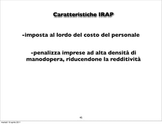 Caratteristiche IRAP


                         -imposta al lordo del costo del personale


                           -penalizza imprese ad alta densità di
                          manodopera, riducendone la redditività




                                             45
martedì 19 aprile 2011
 