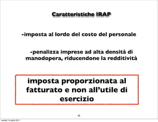 Caratteristiche IRAP


                         -imposta al lordo del costo del personale


                           -penalizza imprese ad alta densità di
                          manodopera, riducendone la redditività



                          imposta proporzionata al
                          fatturato e non all’utile di
                                  esercizio
                                             45
martedì 19 aprile 2011
 