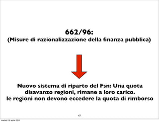 662/96:
       (Misure di razionalizzazione della ﬁnanza pubblica)




          Nuovo sistema di riparto del Fsn: Una quota
             disavanzo regioni, rimane a loro carico.
      le regioni non devono eccedere la quota di rimborso

                                47
martedì 19 aprile 2011
 