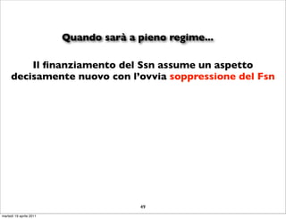 Quando sarà a pieno regime...

         Il ﬁnanziamento del Ssn assume un aspetto
     decisamente nuovo con l’ovvia soppressione del Fsn




                                        49
martedì 19 aprile 2011
 